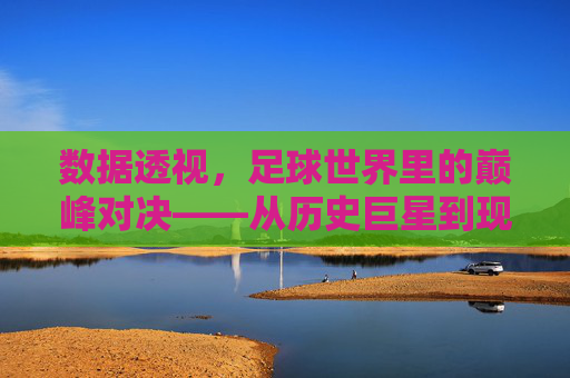 数据透视,足球世界里的巅峰对决——从历史巨星到现代战神