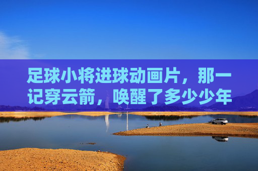 足球小将进球动画片,那一记穿云箭,唤醒了多少少年的绿茵梦?