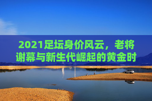 2021足坛身价风云,老将谢幕与新生代崛起的黄金时代