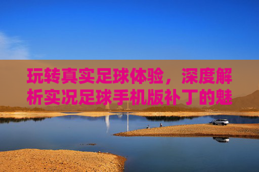 玩转真实足球体验，深度解析实况足球手机版补丁的魅力与风险