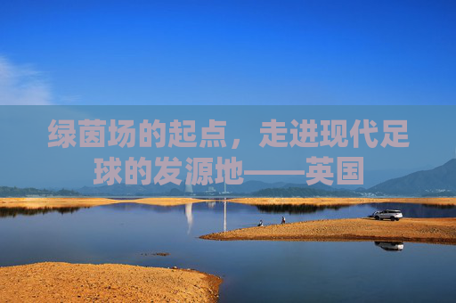 绿茵场的起点,走进现代足球的发源地——英国