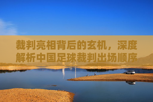 裁判亮相背后的玄机，深度解析中国足球裁判出场顺序的规范与博弈