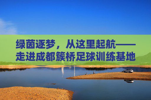 绿茵逐梦,从这里起航——走进成都簇桥足球训练基地