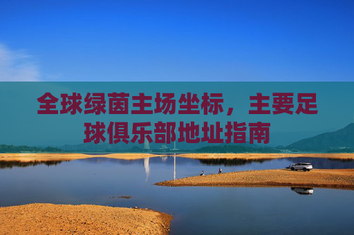 全球绿茵主场坐标,主要足球俱乐部地址指南