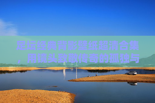 足坛经典背影壁纸超清合集，用镜头致敬传奇的孤独与辉煌