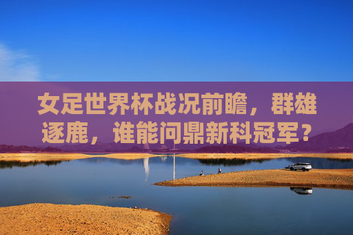 女足世界杯战况前瞻,群雄逐鹿,谁能问鼎新科冠军?