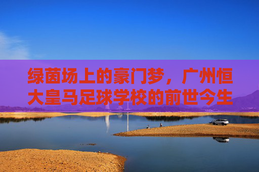 绿茵场上的豪门梦，广州恒大皇马足球学校的前世今生