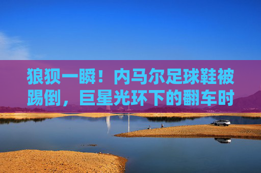 狼狈一瞬!内马尔足球鞋被踢倒,巨星光环下的翻车时刻