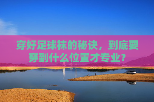 穿好足球袜的秘诀，到底要穿到什么位置才专业？