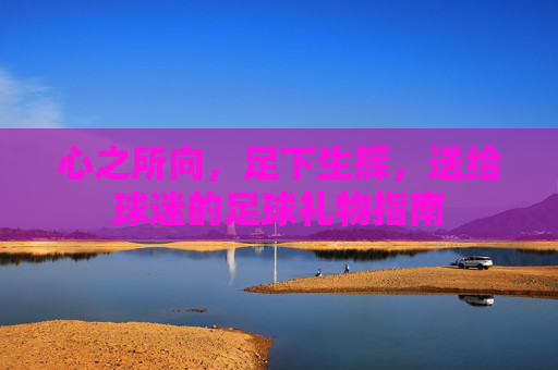 心之所向，足下生辉，送给球迷的足球礼物指南