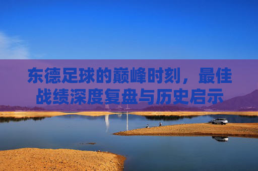 东德足球的巅峰时刻,最佳战绩深度复盘与历史启示