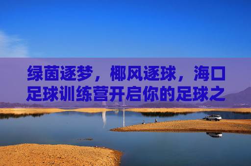 绿茵逐梦,椰风逐球,海口足球训练营开启你的足球之旅