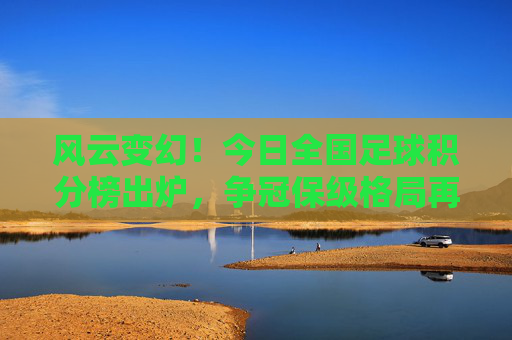 风云变幻!今日全国足球积分榜出炉,争冠保级格局再起波澜