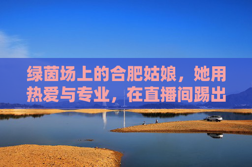 绿茵场上的合肥姑娘,她用热爱与专业,在直播间踢出一片天