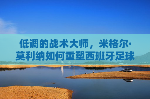低调的战术大师,米格尔·莫利纳如何重塑西班牙足球的坚韧