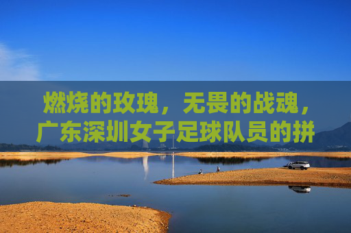 燃烧的玫瑰,无畏的战魂,广东深圳女子足球队员的拼搏与荣光