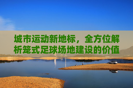 城市运动新地标，全方位解析笼式足球场地建设的价值与趋势