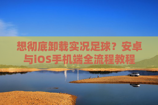 想彻底卸载实况足球?安卓与iOS手机端全流程教程