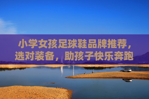 小学女孩足球鞋品牌推荐,选对装备,助孩子快乐奔跑