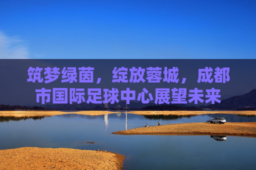 筑梦绿茵，绽放蓉城，成都市国际足球中心展望未来