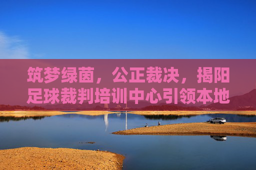 筑梦绿茵，公正裁决，揭阳足球裁判培训中心引领本地足球新风尚