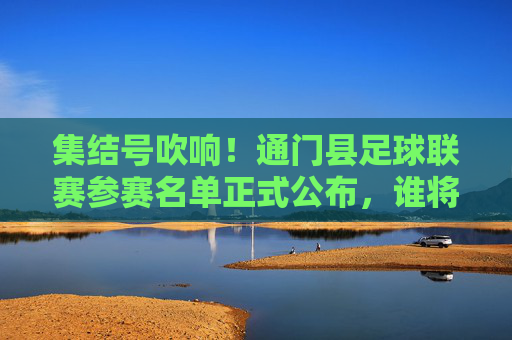 集结号吹响!通门县足球联赛参赛名单正式公布,谁将问鼎巅峰?