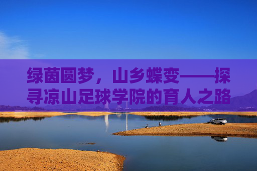 绿茵圆梦,山乡蝶变——探寻凉山足球学院的育人之路