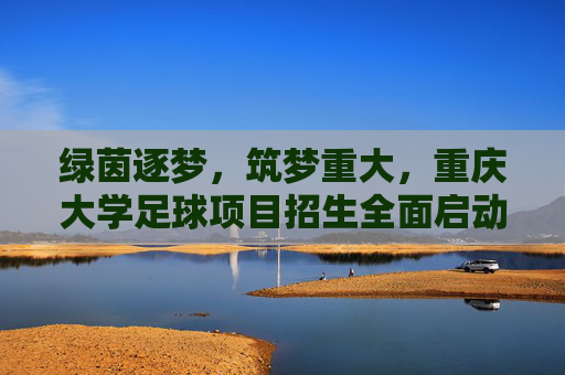 绿茵逐梦,筑梦重大,重庆大学足球项目招生全面启动