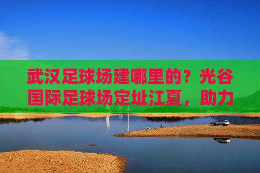 武汉足球场建哪里的？光谷国际足球场定址江夏，助力足球名城腾飞