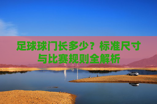 足球球门长多少？标准尺寸与比赛规则全解析