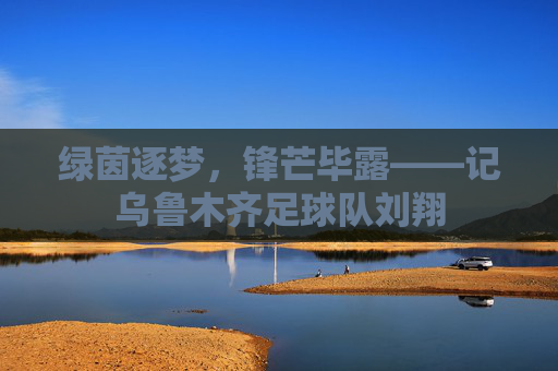 绿茵逐梦，锋芒毕露——记乌鲁木齐足球队刘翔