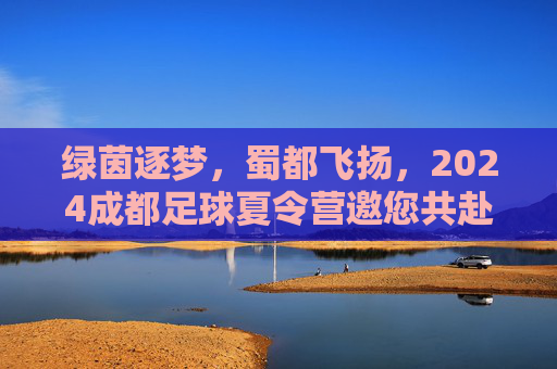 绿茵逐梦，蜀都飞扬，2024成都足球夏令营邀您共赴夏日热血之约
