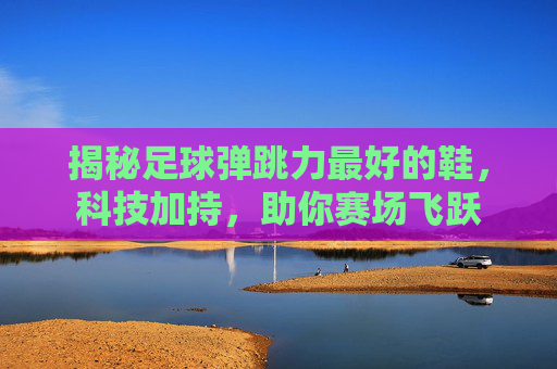 揭秘足球弹跳力最好的鞋，科技加持，助你赛场飞跃