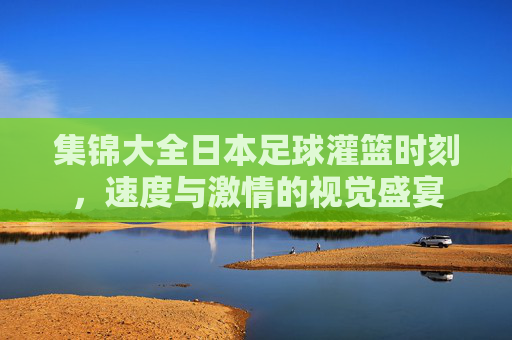 集锦大全日本足球灌篮时刻，速度与激情的视觉盛宴