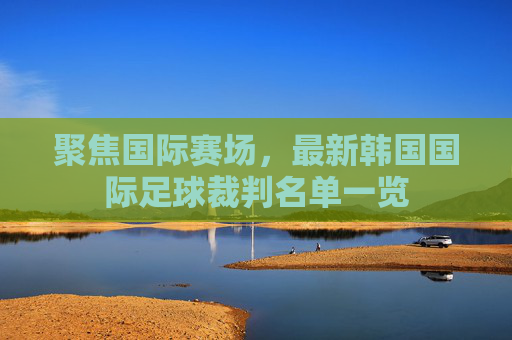 聚焦国际赛场,最新韩国国际足球裁判名单一览