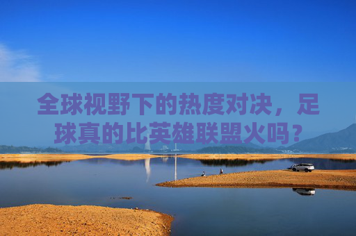 全球视野下的热度对决,足球真的比英雄联盟火吗?