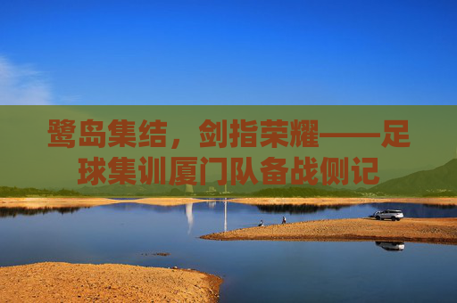 鹭岛集结，剑指荣耀——足球集训厦门队备战侧记