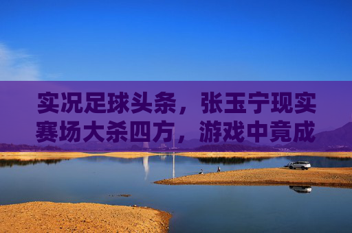 实况足球头条，张玉宁现实赛场大杀四方，游戏中竟成最强中锋收割机？