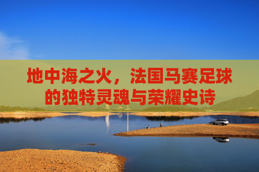 地中海之火,法国马赛足球的独特灵魂与荣耀史诗