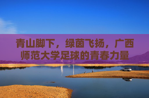青山脚下,绿茵飞扬,广西师范大学足球的青春力量