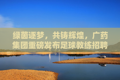 绿茵逐梦，共铸辉煌，广药集团重磅发布足球教练招聘令