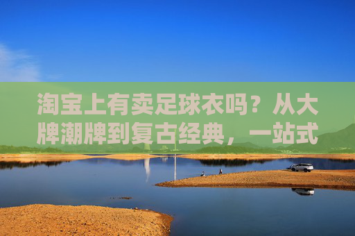 淘宝上有卖足球衣吗？从大牌潮牌到复古经典，一站式购齐你的战袍