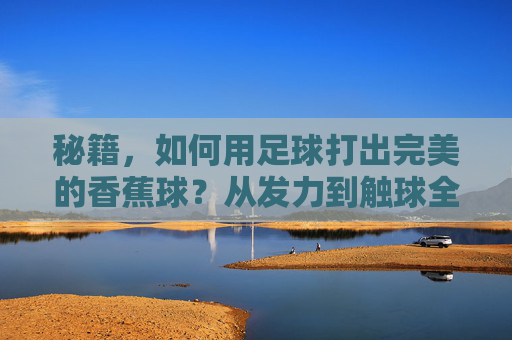 秘籍，如何用足球打出完美的香蕉球？从发力到触球全解析