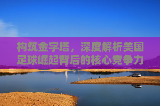 构筑金字塔,深度解析美国足球崛起背后的核心竞争力