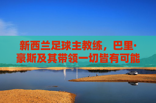 新西兰足球主教练，巴里·豪斯及其带领一切皆有可能冲击世界杯的征程