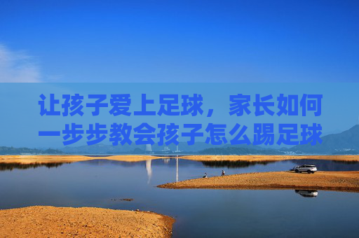 让孩子爱上足球，家长如何一步步教会孩子怎么踢足球