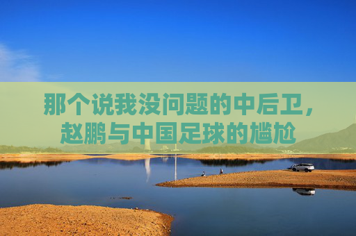 那个说我没问题的中后卫，赵鹏与中国足球的尴尬