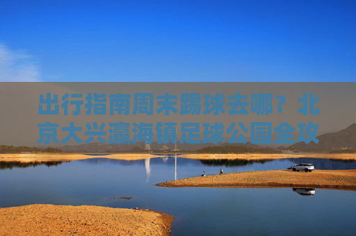 出行指南周末踢球去哪？北京大兴瀛海镇足球公园全攻略，交通路线与游玩体验