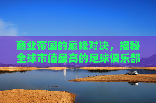 商业帝国的巅峰对决，揭秘全球市值最高的足球俱乐部
