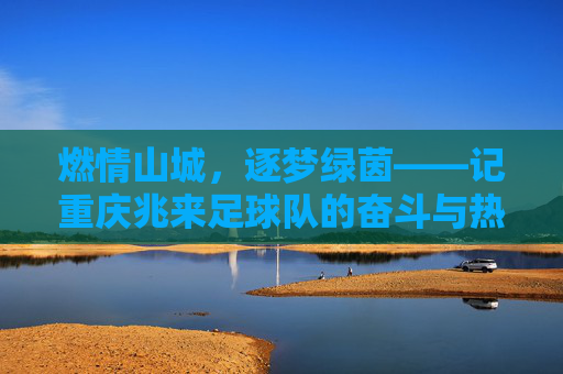 燃情山城,逐梦绿茵——记重庆兆来足球队的奋斗与热爱